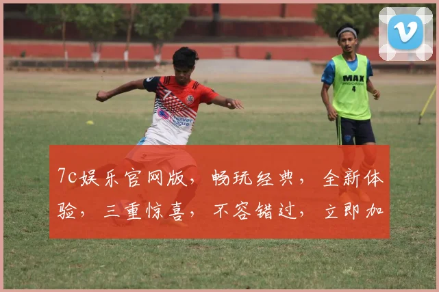 7c娱乐官网版，畅玩经典，全新体验，三重惊喜，不容错过，立即加入