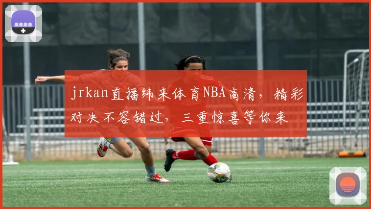 jrkan直播纬来体育NBA高清，精彩对决不容错过，三重惊喜等你来