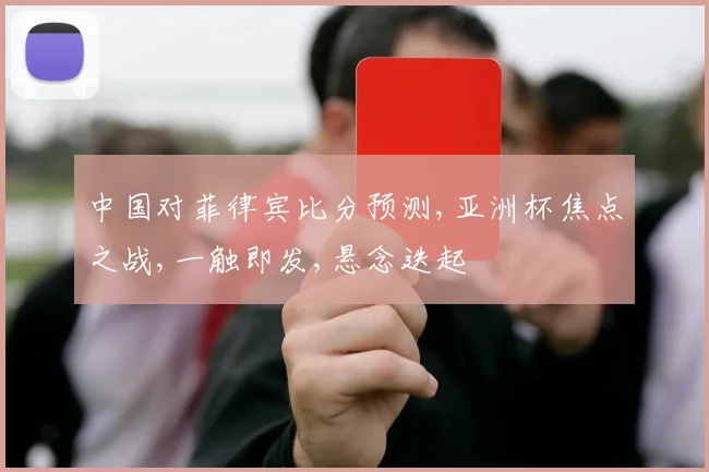 中国对菲律宾比分预测,亚洲杯焦点之战,一触即发,悬念迭起