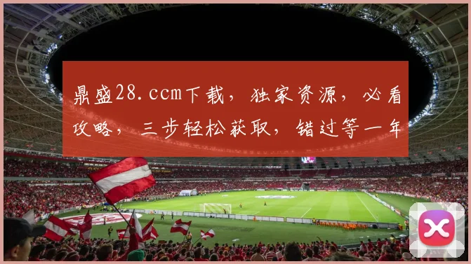 鼎盛28.ccm下载，独家资源，必看攻略，三步轻松获取，错过等一年