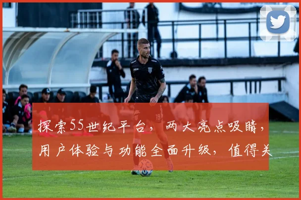 探索55世纪平台，两大亮点吸睛，用户体验与功能全面升级，值得关注逗逗看
