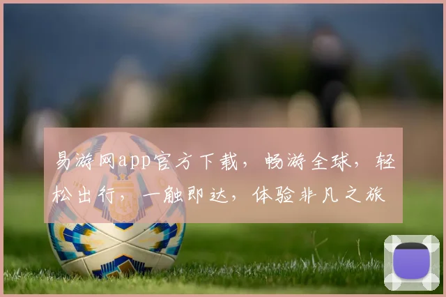 易游网app官方下载，畅游全球，轻松出行，一触即达，体验非凡之旅，三步搞定
